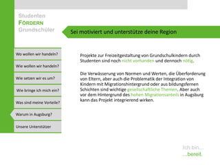 Studenten
 FÖRDERN
 Grundschüler              Sei motiviert und unterstütze deine Region


Wo wollen wir handeln?        Projekte zur Freizeitgestaltung von Grundschulkindern durch
                              Studenten sind noch nicht vorhanden und dennoch nötig.
Wie wollen wir handeln?
                              Die Verwässerung von Normen und Werten, die Überforderung
Wie setzen wir es um?         von Eltern, aber auch die Problematik der Integration von
                              Kindern mit Migrationshintergrund oder aus bildungsfernen
Wie bringe ich mich ein?      Schichten sind wichtige gesellschaftliche Themen. Aber auch
                              vor dem Hintergrund des hohen Migrationsanteils in Augsburg
Was sind meine Vorteile?
                              kann das Projekt integrierend wirken.

Warum in Augsburg?

Unsere Unterstützer



                                                                                Ich bin...
                                                                                ...bereit.
 