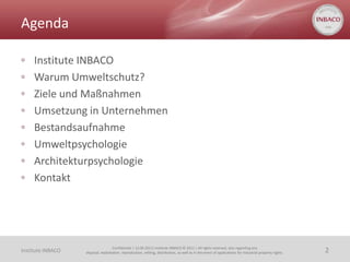 Agenda

◦    Institute INBACO
◦    Warum Umweltschutz?
◦    Ziele und Maßnahmen
◦    Umsetzung in Unternehmen
◦    Bestandsaufnahme
◦    Umweltpsychologie
◦    Architekturpsychologie
◦    Kontakt




                                    Confidential | 13.06.2011| Institute INBACO © 2011 | All rights reserved, also regarding any
Institute INBACO   disposal, exploitation, reproduction, editing, distribution, as well as in the event of applications for industrial property rights.   2
 