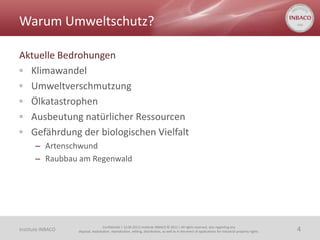 Warum Umweltschutz?

Aktuelle Bedrohungen
◦ Klimawandel
◦ Umweltverschmutzung
◦ Ölkatastrophen
◦ Ausbeutung natürlicher Ressourcen
◦ Gefährdung der biologischen Vielfalt
       – Artenschwund
       – Raubbau am Regenwald




                                    Confidential | 13.06.2011| Institute INBACO © 2011 | All rights reserved, also regarding any
Institute INBACO   disposal, exploitation, reproduction, editing, distribution, as well as in the event of applications for industrial property rights.   4
 