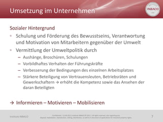 Umsetzung im Unternehmen

Sozialer Hintergrund
◦ Schulung und Förderung des Bewusstseins, Verantwortung
  und Motivation von Mitarbeitern gegenüber der Umwelt
◦ Vermittlung der Umweltpolitik durch
       –   Aushänge, Broschüren, Schulungen
       –   Vorbildhaftes Verhalten der Führungskräfte
       –   Verbesserung der Bedingungen des einzelnen Arbeitsplatzes
       –   Stärkere Beteiligung von Vertrauensleuten, Betriebsräten und
           Gewerkschaftern  erhöht die Kompetenz sowie das Ansehen der
           daran Beteiligten


 Informieren – Motivieren – Mobilisieren

                                    Confidential | 13.06.2011| Institute INBACO © 2011 | All rights reserved, also regarding any
Institute INBACO   disposal, exploitation, reproduction, editing, distribution, as well as in the event of applications for industrial property rights.   7
 