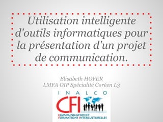 Utilisation intelligente
d'outils informatiques pour
la présentation d'un projet
    de communication.
          Elisabeth HOFER
     LMFA OIP Spécialité Coréen L3
 