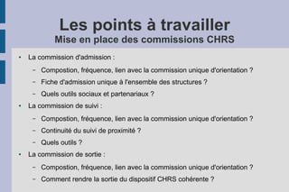 Les points à travailler
             Mise en place des commissions CHRS
●   La commission d'admission :
     –   Compostion, fréquence, lien avec la commission unique d'orientation ?
     –   Fiche d'admission unique à l'ensemble des structures ?
     –   Quels outils sociaux et partenariaux ?
●   La commission de suivi :
     –   Compostion, fréquence, lien avec la commission unique d'orientation ?
     –   Continuité du suivi de proximité ?
     –   Quels outils ?
●   La commission de sortie :
     –   Compostion, fréquence, lien avec la commission unique d'orientation ?
     –   Comment rendre la sortie du dispositif CHRS cohérente ?
 