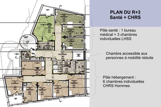 PLAN DU R+3
     Santé + CHRS

Pôle santé : 1 bureau
médical + 3 chambres
individuelles LHSS


   Chambre accessible aux
   personnes à mobilité réduite




 Pôle hébergement :
 6 chambres individuelles
 CHRS Hommes
 