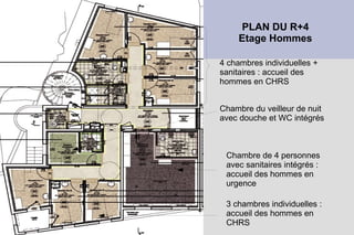 PLAN DU R+4
             Etage Hommes

        4 chambres individuelles +
        sanitaires : accueil des
●   .   hommes en CHRS


        Chambre du veilleur de nuit
        avec douche et WC intégrés



         Chambre de 4 personnes
         avec sanitaires intégrés :
         accueil des hommes en
         urgence

         3 chambres individuelles :
         accueil des hommes en
         CHRS
 