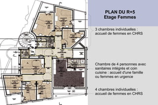 PLAN DU R+5
     Etage Femmes

3 chambres individuelles :
accueil de femmes en CHRS




Chambre de 4 personnes avec
sanitaires intégrés et coin
cuisine : accueil d'une famille
ou femmes en urgence


4 chambres individuelles :
accueil de femmes en CHRS
 