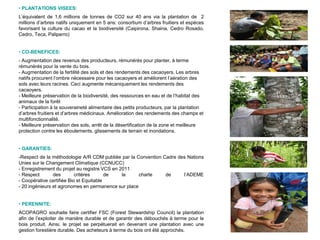 • PLANTATIONS VISEES:
L’équivalent de 1,6 millions de tonnes de CO2 sur 40 ans via la plantation de 2
millions d’arbres natifs uniquement en 5 ans: consortium d’arbres fruitiers et espèces
favorisant la culture du cacao et la biodiversité (Caipirona, Shaina, Cedro Rosado,
Cedro, Teca, Paliperro)


• CO-BENEFICES:
- Augmentation des revenus des producteurs, rémunérés pour planter, à terme
rémunérés pour la vente du bois.
- Augmentation de la fertilité des sols et des rendements des cacaoyers. Les arbres
natifs procurent l’ombre nécessaire pour les cacaoyers et améliorent l’aération des
sols avec leurs racines. Ceci augmente mécaniquement les rendements des
cacaoyers.
- Meilleure préservation de la biodiversité, des ressources en eau et de l’habitat des
animaux de la forêt
- Participation à la souveraineté alimentaire des petits producteurs, par la plantation
d’arbres fruitiers et d’arbres médicinaux. Amélioration des rendements des champs et
multifonctionnalité.
- Meilleure préservation des sols, arrêt de la désertification de la zone et meilleure
protection contre les éboulements, glissements de terrain et inondations.


• GARANTIES:
-Respect de la méthodologie A/R CDM publiée par la Convention Cadre des Nations
Unies sur le Changement Climatique (CCNUCC)
- Enregistrement du projet au registre VCS en 2011
- Respect       des        critères      de    la    charte    de     l’ADEME
- Coopérative certifiée Bio et Equitable
- 20 ingénieurs et agronomes en permanence sur place


• PERENNITE:
ACOPAGRO souhaite faire certifier FSC (Forest Stewardship Council) la plantation
afin de l’exploiter de manière durable et de garantir des débouchés à terme pour le
bois produit. Ainsi, le projet se perpétuerait en devenant une plantation avec une
gestion forestière durable. Des acheteurs à terme du bois ont été approchés.
 