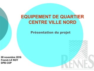EQUIPEMENT DE QUARTIER
CENTRE VILLE NORD
Présentation du projet
08 novembre 2016
Franck LE ROY
DPB COP
 