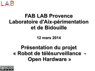 Présentation du projetPrésentation du projet
« Robot de télésurveillance -« Robot de télésurveillance -
Open Hardware »Open Hardware »
FAB LAB ProvenceFAB LAB Provence
Laboratoire d'Aix-périmentationLaboratoire d'Aix-périmentation
et de Bidouilleet de Bidouille
12 mars 201412 mars 2014
 