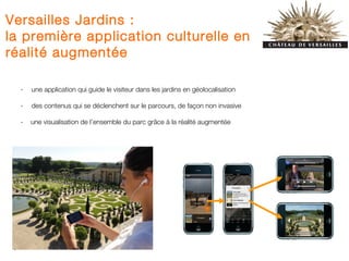 Versailles Jardins :
la première application culturelle en
réalité augmentée

     -   une application qui guide le visiteur dans les jardins en géolocalisation

     -   des contenus qui se déclenchent sur le parcours, de façon non invasive

     -   une visualisation de l’ensemble du parc grâce à la réalité augmentée




 3
 