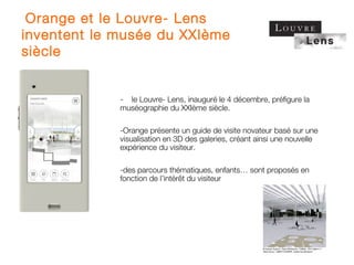  Orange et le Louvre- Lens
inventent le musée du XXIème
siècle


             - le Louvre- Lens, inauguré le 4 décembre, préfigure la
             muséographie du XXIème siècle.

             -Orange présente un guide de visite novateur basé sur une
             visualisation en 3D des galeries, créant ainsi une nouvelle
             expérience du visiteur.

             -des parcours thématiques, enfants… sont proposés en
             fonction de l’intérêt du visiteur
 