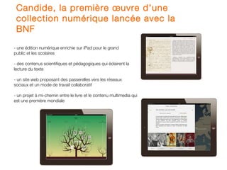 Candide, la première œuvre d’une
 collection numérique lancée avec la
 BNF
- une édition numérique enrichie sur iPad pour le grand
public et les scolaires

- des contenus scientifiques et pédagogiques qui éclairent la
lecture du texte

- un site web proposant des passerelles vers les réseaux
sociaux et un mode de travail collaboratif

- un projet à mi-chemin entre le livre et le contenu multimedia qui
est une première mondiale
 