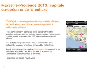 Marseille-Provence 2013, capitale
européenne de la culture


     Orange a développé l’application mobile officielle
     de l’événement qui devrait accueillir plus de 4
     millions de visiteurs
     - une carte interactive permet de suivre le programme et les
     actualités en temps réel. Les visiteurs pourront trouver rapidement et
     localiser un évènement parmi les 800 prévus selon leurs centres
     d’intérêt.

     -une carte touristique permet de trouver facilement les bars,
     restaurants, boutiques et les lieux remarquables de la région.

     -l’application dispose d’un mode « réalité augmentée » pour aider les
     utilisateurs à se guider : les points d’intérêt et leur distance
     s’affichent en surimpression de la vue réelle.

     - disponible sur Google Play et Apple



 7
 