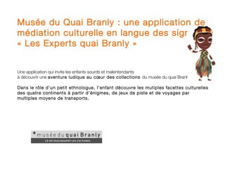 Musée du Quai Branly : une application de
médiation culturelle en langue des signes,
« Les Experts quai Branly »


Une application qui invite les enfants sourds et malentendants
à découvrir une aventure ludique au cœur des collections du musée du quai Branly.

Dans le rôle d’un petit ethnologue, l’enfant découvre les mutiples facettes culturelles
des quatre continents à partir d’énigmes, de jeux de piste et de voyages par
multiples moyens de transports.
 