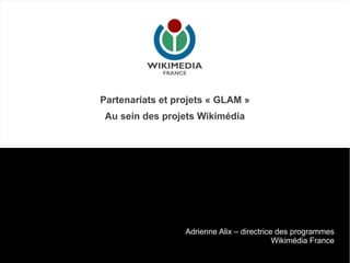 Partenariats et projets « GLAM »
 Au sein des projets Wikimédia




                  Adrienne Alix – directrice des programmes
                                            Wikimédia France
 