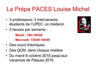 La Prépa PACES Louise Michel
• 3 professeurs; 3 intervenants:
étudiants de l’UPEC, un médecin
• 3 heures par semaine :
Mardi : 18h-19h30
Mercredi: 13h30-15h00
• Des cours théoriques
• Des QCM dans chaque matière
• Du mardi 6 octobre 2015 jusqu’aux
vacances de Pâques 2016
 