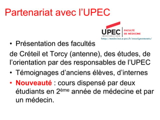 Partenariat avec l’UPEC
• Présentation des facultés
de Créteil et Torcy (antenne), des études, de
l’orientation par des responsables de l’UPEC
• Témoignages d’anciens élèves, d’internes
• Nouveauté : cours dispensé par deux
étudiants en 2ème année de médecine et par
un médecin.
 