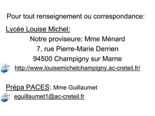 Pour tout renseignement ou correspondance:
Lycée Louise Michel:
Notre proviseure: Mme Ménard
7, rue Pierre-Marie Derrien
94500 Champigny sur Marne
http://www.louisemichelchampigny.ac-creteil.fr/
Prépa PACES: Mme Guillaumet
eguillaumet1@ac-creteil.fr
 
