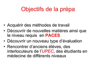 Objectifs de la prépa
• Acquérir des méthodes de travail
• Découvrir de nouvelles matières ainsi que
le niveau requis en PACES
• Découvrir un nouveau type d’évaluation
• Rencontrer d’anciens élèves, des
interlocuteurs de l’UPEC, des étudiants en
médecine de différents niveaux
 