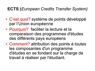 ECTS (European Credits Transfer System)
• C’est quoi? système de points développé
par l’Union européenne
• Pourquoi? faciliter la lecture et la
comparaison des programmes d'études
des différents pays européens
• Comment? attribution des points à toutes
les composantes d'un programme
d'études en se fondant sur la charge de
travail à réaliser par l'étudiant.
 