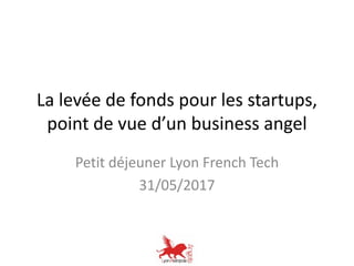 La levée de fonds pour les startups,
point de vue d’un business angel
Petit déjeuner Lyon French Tech
31/05/2017
 