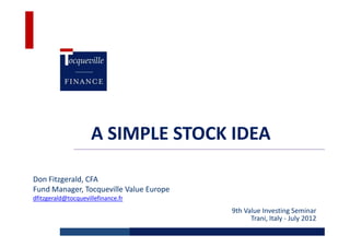 A SIMPLE STOCK IDEA

Don Fitzgerald, CFA
Fund Manager, Tocqueville Value Europe
dfitzgerald@tocquevillefinance.fr
                                         9th Value Investing Seminar
                                               Trani, Italy - July 2012
 