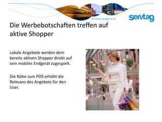 Die Werbebotschaften treffen auf
aktive Shopper

Lokale Angebote werden dem
bereits aktiven Shopper direkt auf
sein mobiles Endgerät zugespielt.

Die Nähe zum POS erhöht die
Relevanz des Angebots für den
User.
 
