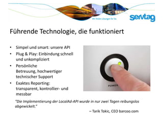 Führende Technologie, die funktioniert

• Simpel und smart: unsere API
• Plug & Play: Einbindung schnell
  und unkompliziert
• Persönliche
  Betreuung, hochwertiger
  technischer Support
• Exaktes Reporting:
  transparent, kontrollier- und
  messbar
  “Die Implementierung der LocalAd-API wurde in nur zwei Tagen reibungslos
  abgewickelt.”
                                            – Tarik Tokic, CEO barcoo.com
 