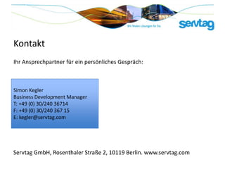Kontakt
Ihr Ansprechpartner für ein persönliches Gespräch:



Simon Kegler
Business Development Manager
T: +49 (0) 30/240 36714
F: +49 (0) 30/240 367 15
E: kegler@servtag.com




Servtag GmbH, Rosenthaler Straße 2, 10119 Berlin. www.servtag.com
 