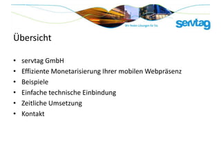 Übersicht

•   servtag GmbH
•   Effiziente Monetarisierung Ihrer mobilen Webpräsenz
•   Beispiele
•   Einfache technische Einbindung
•   Zeitliche Umsetzung
•   Kontakt
 