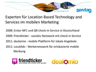 Experten für Location Based Technology and
Services im mobilen Marketing
2008: Erster NFC und QR check-in Service in Deutschland
2009: friendticker - soziales Netzwerk mit check-in Service
2011: dealomio - mobile Plattform für lokale Angebote
2011: LocalAds - Werbenetzwerk für ortsbasierte mobile
     Werbung
 