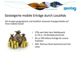 Gesteigerte mobile Erträge durch LocalAds
Wir bringen geographisch und inhaltlich relevante Anzeigeninhalte auf
Ihren mobilen Kanal!


                             • CTRs weit über dem Wettbewerb
                               (1,7% vs. 1% Marktdurchschnitt)
                             • Bis zu 70% höhere Erträge für unsere
                               Publisher
                             • 60% Revenue Share basierend auf click
                               value
 