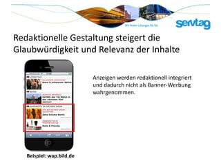 Redaktionelle Gestaltung steigert die
Glaubwürdigkeit und Relevanz der Inhalte

                           Anzeigen werden redaktionell integriert
                           und dadurch nicht als Banner-Werbung
                           wahrgenommen.




   Beispiel: wap.bild.de
 