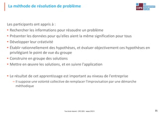 La méthode de résolution de problème
Les participants ont appris à :
• Rechercher les informations pour résoudre un problème
• Présenter les données pour qu'elles aient la même signification pour tous
• Développer leur créativité
• Établir rationnellement des hypothèses, et évaluer objectivement ces hypothèses en
privilégiant le point de vue du groupe
• Construire en groupe des solutions
• Mettre en œuvre les solutions, et en suivre l'application
• Le résultat de cet apprentissage est important au niveau de l'entreprise
– II suppose une volonté collective de remplacer l'improvisation par une démarche
méthodique
Tout droit réservé - CIPE 2021 - www.CIPE.fr 35
 