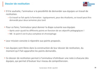 Dossier de restitution
• S'il le souhaite, l'animateur a la possibilité de demander aux équipes un travail de
restitution.
– Ce travail se fait après la formation : typiquement, pour des étudiants, ce travail peut être
demandé pour deux semaines plus tard.
• Pour ce faire, l'animateur peut donner la diapo suivante aux équipes
– Après avoir ajusté les différents points en fonction de ses objectifs pédagogiques !
– NB : le point 5 est le plus complexe et chronophage
• Leur mission consiste à répondre aux points proposés.
• Les équipes sont libres dans la construction de leur dossier de restitution, du
moment qu'il fait apparaître les points demandés.
• Ce dossier de restitution permet à l'animateur d'attribuer une note à chacune des
équipes, qui permet d'évaluer leur niveau de compréhension.
Tout droit réservé - CIPE 2021 - www.CIPE.fr 38
 