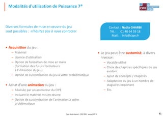 Modalités d'utilisation de Puissance 7®
Contact : Nadia GHARBI
Tél. : 01 40 64 59 18
Mail : info@cipe.fr
• Le jeu peut être customisé, à divers
niveaux :
– Vocable utilisé
– Choix de chapitres spécifiques du jeu
existant
– Ajout de concepts / chapitres
– Adaptation du jeu à un nombre de
stagiaires important
– Etc.
Diverses formules de mise en œuvre du jeu
sont possibles : n'hésitez pas à nous contacter
• Acquisition du jeu :
– Matériel
– Licence d'utilisation
– Option de formation de mise en main
(formation des futurs formateurs
à l'utilisation du jeu)
– Option de customisation du jeu à votre problématique
• Achat d'une animation du jeu :
– Réalisée par un animateur du CIPE
– Incluant le matériel mis en œuvre
– Option de customisation de l'animation à votre
problématique
Tout droit réservé - CIPE 2021 - www.CIPE.fr 41
 