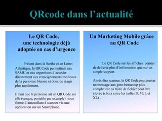 Le QR Code,                             Un Marketing Mobile grâce
   une technologie déjà                             au QR Code
 adoptée en cas d’urgence

      Présent dans la Sarthe et en Loire-            Le QR Code sur les affiches permet
Atlantique, le QR Code permettrait aux        de délivrer plus d’information que sur un
SAMU et aux urgentistes d’accéder             simple support.
directement aux renseignements médicaux
de la personne blessée et donc de réagir      Après être scanner, le QR Code peut passer
plus rapidement.                              un message aux gens beaucoup plus
                                              complet car ca taille de fichier peut être
Il faut que la personne ait un QR Code sur    élevée (choix entre les tailles S, M, L et
elle (casque, portable par exemple) sous      XL) .
forme d’autocollant à scanner via une
application sur un Smartphone.
 