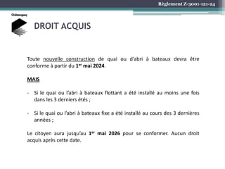 Règlement Z-3001-121-24
DROIT ACQUIS
Toute nouvelle construction de quai ou d’abri à bateaux devra être
conforme à partir du 1er mai 2024.
MAIS
- Si le quai ou l’abri à bateaux flottant a été installé au moins une fois
dans les 3 derniers étés ;
- Si le quai ou l’abri à bateaux fixe a été installé au cours des 3 dernières
années ;
Le citoyen aura jusqu’au 1er mai 2026 pour se conformer. Aucun droit
acquis après cette date.
 