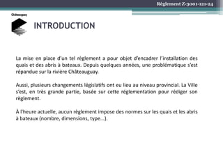 Règlement Z-3001-121-24
INTRODUCTION
La mise en place d’un tel règlement a pour objet d’encadrer l’installation des
quais et des abris à bateaux. Depuis quelques années, une problématique s’est
répandue sur la rivière Châteauguay.
Aussi, plusieurs changements législatifs ont eu lieu au niveau provincial. La Ville
s’est, en très grande partie, basée sur cette réglementation pour rédiger son
règlement.
À l'heure actuelle, aucun règlement impose des normes sur les quais et les abris
à bateaux (nombre, dimensions, type...).
 