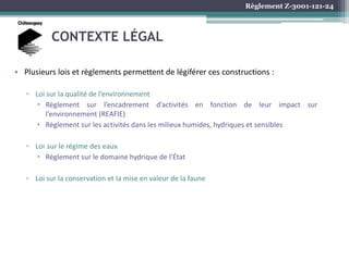 Règlement Z-3001-121-24
CONTEXTE LÉGAL
• Plusieurs lois et règlements permettent de légiférer ces constructions :
▫ Loi sur la qualité de l’environnement
 Règlement sur l’encadrement d’activités en fonction de leur impact sur
l’environnement (REAFIE)
 Règlement sur les activités dans les milieux humides, hydriques et sensibles
▫ Loi sur le régime des eaux
 Règlement sur le domaine hydrique de l’État
▫ Loi sur la conservation et la mise en valeur de la faune
 