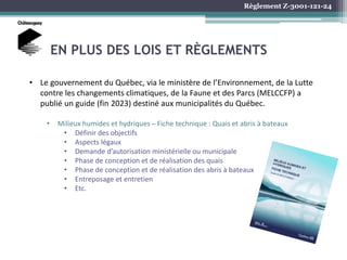 Règlement Z-3001-121-24
EN PLUS DES LOIS ET RÈGLEMENTS
• Le gouvernement du Québec, via le ministère de l’Environnement, de la Lutte
contre les changements climatiques, de la Faune et des Parcs (MELCCFP) a
publié un guide (fin 2023) destiné aux municipalités du Québec.
• Milieux humides et hydriques ̶ Fiche technique : Quais et abris à bateaux
• Définir des objectifs
• Aspects légaux
• Demande d’autorisation ministérielle ou municipale
• Phase de conception et de réalisation des quais
• Phase de conception et de réalisation des abris à bateaux
• Entreposage et entretien
• Etc.
 