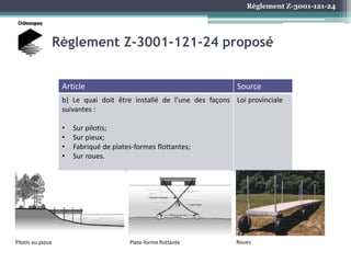 Règlement Z-3001-121-24
Règlement Z-3001-121-24 proposé
Article Source
b) Le quai doit être installé de l’une des façons
suivantes :
• Sur pilotis;
• Sur pieux;
• Fabriqué de plates-formes flottantes;
• Sur roues.
Loi provinciale
Pilotis ou pieux Plate-forme flottante Roues
 
