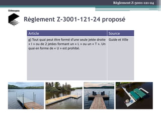 Règlement Z-3001-121-24
Règlement Z-3001-121-24 proposé
Article Source
g) Tout quai peut être formé d’une seule jetée droite
« I » ou de 2 jetées formant un « L » ou un « T ». Un
quai en forme de « U » est prohibé.
Guide et Ville
 
