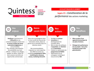 Sujet n°2 : L’amélioration de la
performance des actions marketing
LES SUJETS MAJEURS DU MOMENT
Améliorer la pertinence et
l’efficacité des vos
contacts/campagnes clients tout
en tenant compte des fortes
contraintes budgétaires et
concurrentielles.
Pour résoudre cette équation,
des possibilités vous sont
offertes : améliorer vos ciblages,
adapter vos offres, utiliser les
bons canaux et accroître vos
opportunités commerciales.
1. Stratégie de marque
2. Innovation et
développement de
nouvelles offres
3. Mise en place de politiques
d’acquisition, de rétention
et de réactivation
4. Création ou optimisation de
programmes de fidélité
5. Optimisation de vos
campagnes marketing et
mesure de leur ROI
Nos
actions
Vos
enjeux
Nous vous accompagnons dans
la mise à profit de chacune des
interactions clients, depuis la
gestion de la notoriété jusqu’à la
rétention clients.
Nos recommandations
s’appuient sur notre expertise
des différents leviers du
marketing (marketing de l’offre,
marketing des nouveaux
canaux, marketing interactif).
Notre
savoir-faire
1. Mise en place d’une
approche économique de
vos plans d’actions.
2. Pilotage de la performance
de vos projets : de la prise
de décision jusqu’à leur
généralisation.
Vos
bénéfices
6
 