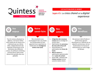 Sujet n°3 : Le cross chanel et la digital
experience
LES SUJETS MAJEURS DU MOMENT
Tous les canaux, physiques ou
digitaux, n’ont pas le même
écho auprès de vos clients et ne
s’adressent pas aux mêmes
cibles. Indépendamment des
capacités d’interactions et de
distribution des différents
canaux, les politiques marketing,
commerciale et après-vente
doivent être pensées dans leur
globalité.
1. Intégration des nouveaux
canaux dans la stratégie de
service client
2. Optimisation des processus
de cross-sell et d’up-sell
3. Automatisation et
optimisation des Forces de
Vente
4. Mise en œuvre et
optimisation opérationnelle
d’un centre de contact
5. Social CRM : utilisation des
réseaux sociaux comme
canal de relation clients
Nos
actions
Vos
enjeux
Nos consultants vous
accompagnent dans vos projets
de transformation et vous
apportent leurs expertises sur
l’élaboration de stratégie de
ventes cross-canal.
Notre
savoir-faire
Des parcours clients fluides et
performants agissant
directement sur l’atteinte de vos
objectifs commerciaux (et leur
revalorisation à la hausse) et
indirectement sur votre image
de Marque.
Vos
bénéfices
7
 