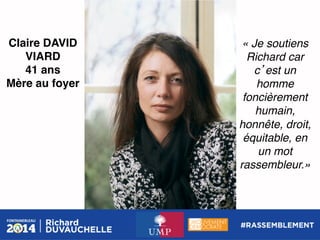 Claire DAVID
VIARD!
41 ans!
Mère au foyer!

« Je soutiens
Richard car
c est un
homme
foncièrement
humain,
honnête, droit,
équitable, en
un mot
rassembleur.» !

 
