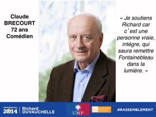 Claude
BRECOURT!
72 ans!
Comédien!

« Je soutiens
Richard car
c est une
personne vraie,
intègre, qui
saura remettre
Fontainebleau
dans la !
lumière. »!

 