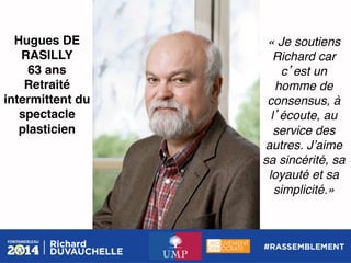 Hugues DE
RASILLY!
63 ans!
Retraité
intermittent du
spectacle
plasticien!

« Je soutiens
Richard car
c est un
homme de
consensus, à
l écoute, au
service des
autres. Jʼaime
sa sincérité, sa
loyauté et sa
simplicité.»!

 