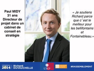 Paul MIDY!
31 ans!
Directeur de
projet dans un
cabinet de
conseil en
stratégie !

« Je soutiens
Richard parce
que c est le
meilleur pour
les bellifontains
et
Fontainebleau.»!

 