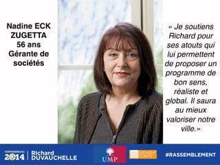 Nadine ECK
ZUGETTA!
56 ans!
Gérante de
sociétés!

« Je soutiens
Richard pour
ses atouts qui
lui permettent
de proposer un
programme de
bon sens,
réaliste et
global. Il saura
au mieux
valoriser notre
ville.»!

 