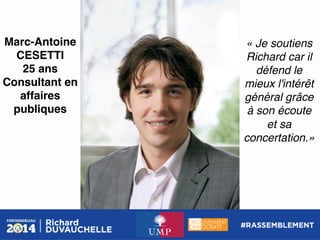 Marc-Antoine
CESETTI!
25 ans!
Consultant en
affaires
publiques!

« Je soutiens
Richard car il
défend le
mieux l'intérêt
général grâce
à son écoute !
et sa
concertation.»!

 